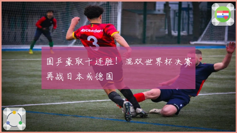 国乒豪取十连胜！混双世界杯决赛再战日本或德国