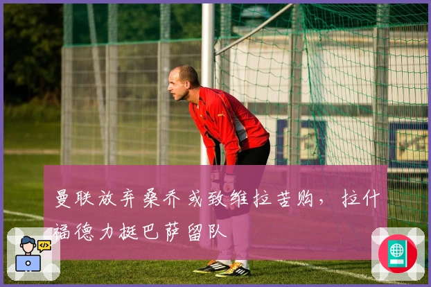 曼联放弃桑乔或致维拉苦购，拉什福德力挺巴萨留队