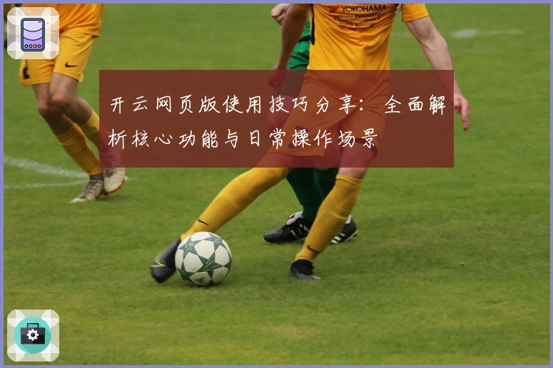 开云网页版使用技巧分享：全面解析核心功能与日常操作场景
