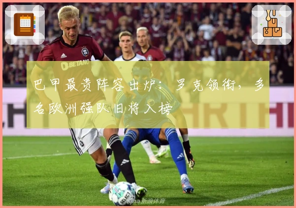巴甲最贵阵容出炉:罗克领衔,多名欧洲强队旧将入榜