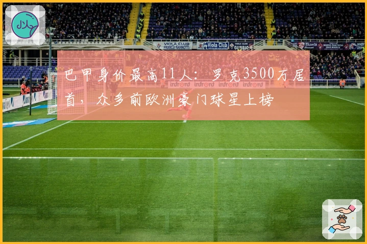 巴甲身价最高11人：罗克3500万居首，众多前欧洲豪门球星上榜