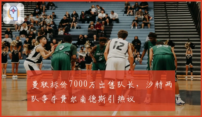 曼联标价7000万出售队长，沙特两队争夺费尔南德斯引热议