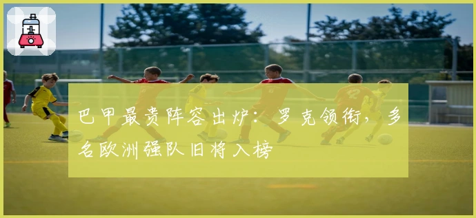 巴甲最贵阵容出炉：罗克领衔，多名欧洲强队旧将入榜