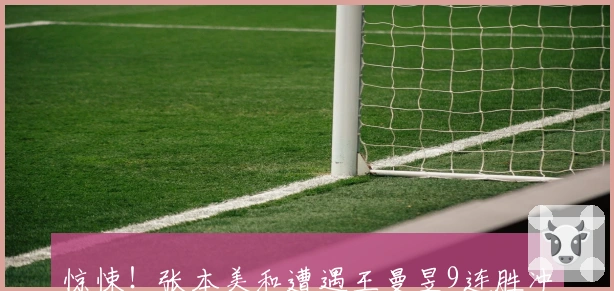 惊悚！张本美和遭遇王曼昱9连胜冲击：前三板疲软，我尚有制胜之道！