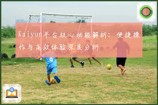 Kaiyun平台核心功能解析：便捷操作与高效体验深度分析