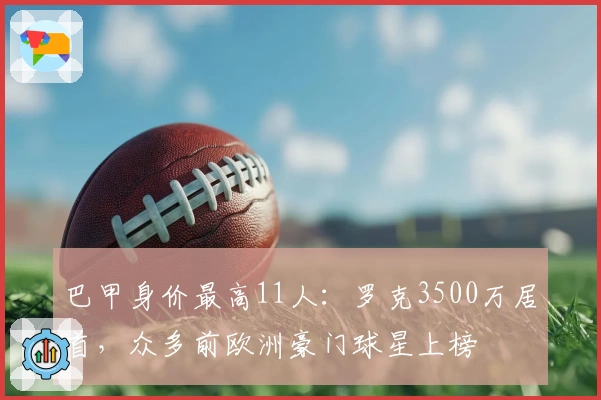 巴甲身价最高11人：罗克3500万居首，众多前欧洲豪门球星上榜