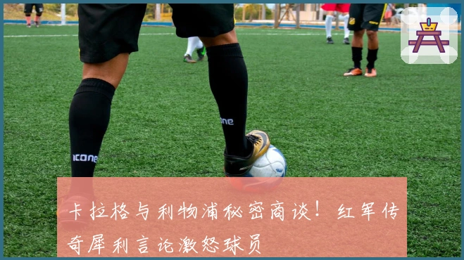 卡拉格与利物浦秘密商谈！红军传奇犀利言论激怒球员