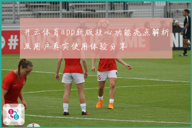 开云体育app新版核心功能亮点解析及用户真实使用体验分享