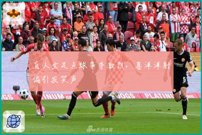 盲人女足点球争夺激烈，喜洋洋射偏引发笑声