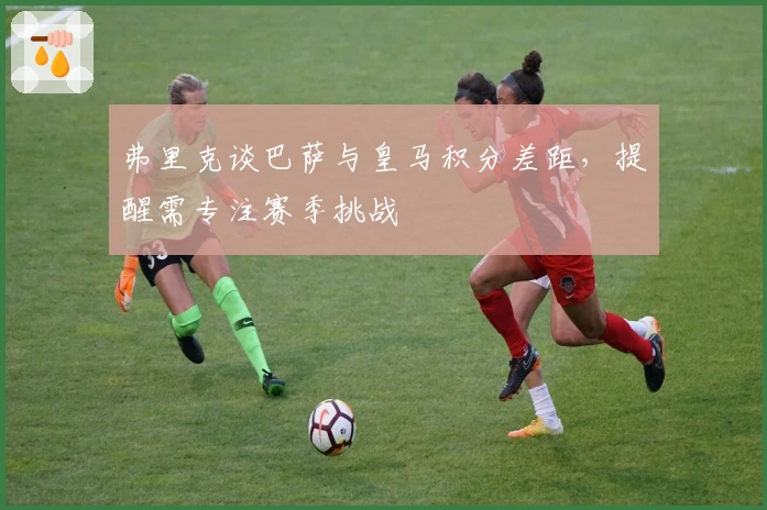 弗里克谈巴萨与皇马积分差距，提醒需专注赛季挑战