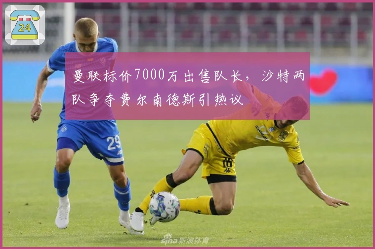 曼联标价7000万出售队长，沙特两队争夺费尔南德斯引热议