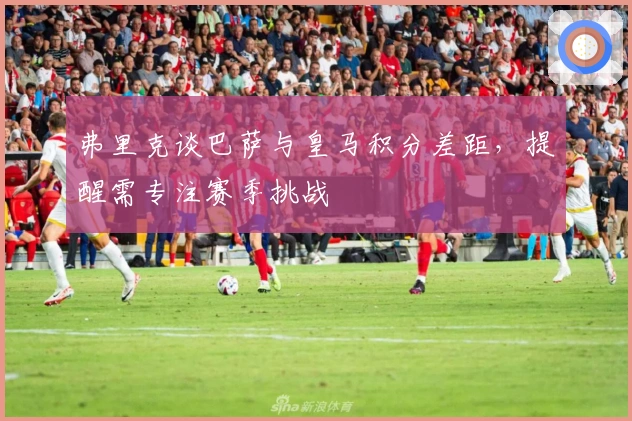 弗里克谈巴萨与皇马积分差距，提醒需专注赛季挑战