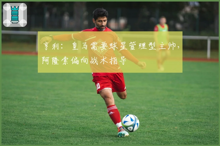 亨利：皇马需要球星管理型主帅，阿隆索偏向战术指导