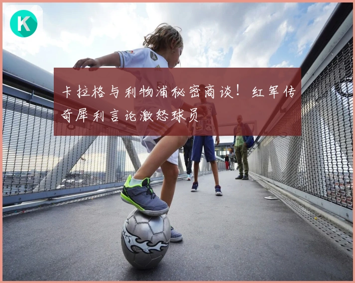 卡拉格与利物浦秘密商谈！红军传奇犀利言论激怒球员