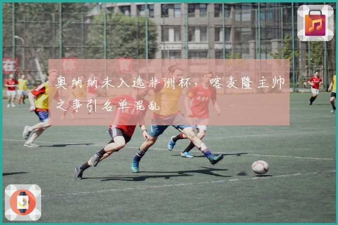 奥纳纳未入选非洲杯，喀麦隆主帅之争引名单混乱